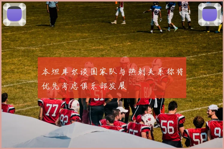 本坦库尔谈国家队与热刺关系称将优先考虑俱乐部发展