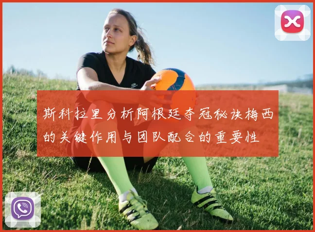 斯科拉里分析阿根廷夺冠秘诀梅西的关键作用与团队配合的重要性