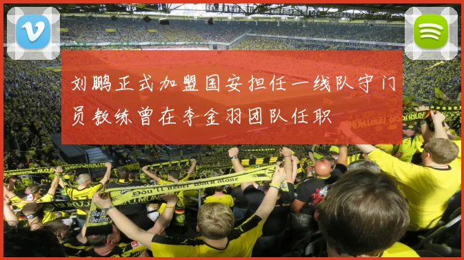 刘鹏正式加盟国安担任一线队守门员教练曾在李金羽团队任职