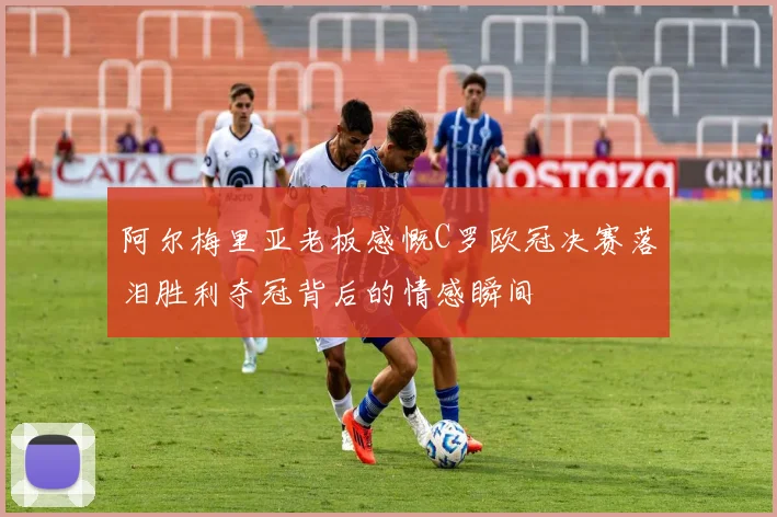 阿尔梅里亚老板感慨C罗欧冠决赛落泪胜利夺冠背后的情感瞬间