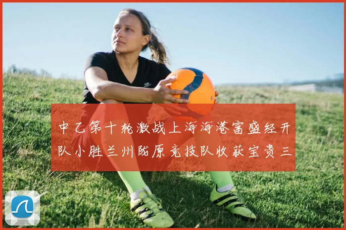 中乙第十轮激战上海海港富盛经开队小胜兰州陇原竞技队收获宝贵三分