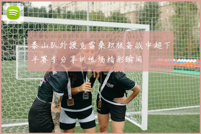 泰山队外援克雷桑积极备战中超下半赛季分享训练场精彩瞬间
