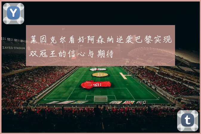 莱因克尔看好阿森纳逆袭巴黎实现双冠王的信心与期待