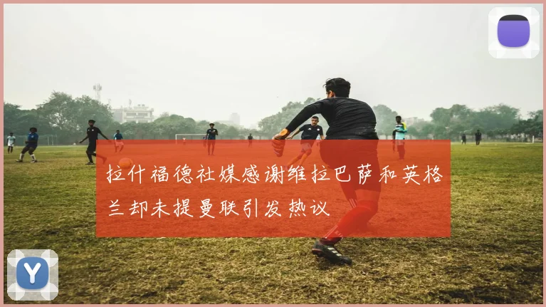拉什福德社媒感谢维拉巴萨和英格兰却未提曼联引发热议