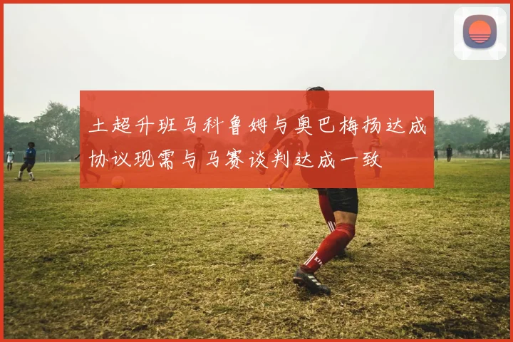 土超升班马科鲁姆与奥巴梅扬达成协议现需与马赛谈判达成一致