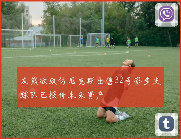 灰熊欲效仿尼克斯出售32号签多支球队已报价未来资产