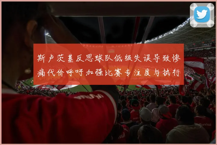 斯卢茨基反思球队低级失误导致惨痛代价呼吁加强比赛专注度与执行力
