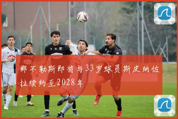 那不勒斯即将与33岁球员斯皮纳佐拉续约至2028年
