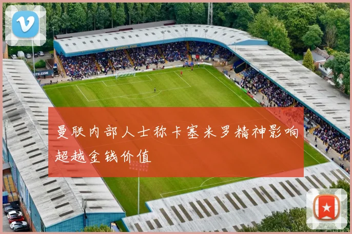 曼联内部人士称卡塞米罗精神影响超越金钱价值